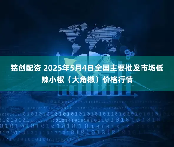 铭创配资 2025年5月4日全国主要批发市场低辣小椒（大角椒）价格行情