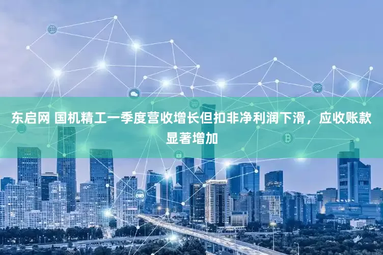东启网 国机精工一季度营收增长但扣非净利润下滑，应收账款显著增加