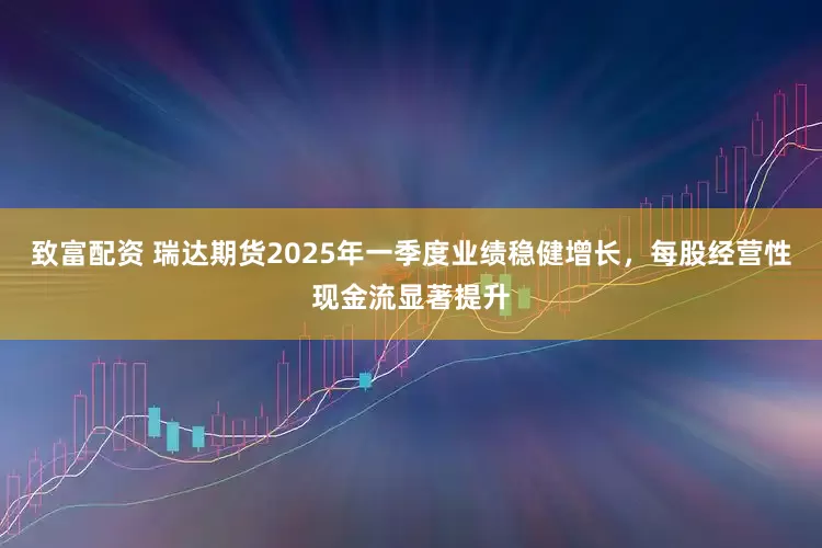 致富配资 瑞达期货2025年一季度业绩稳健增长，每股经营性现金流显著提升