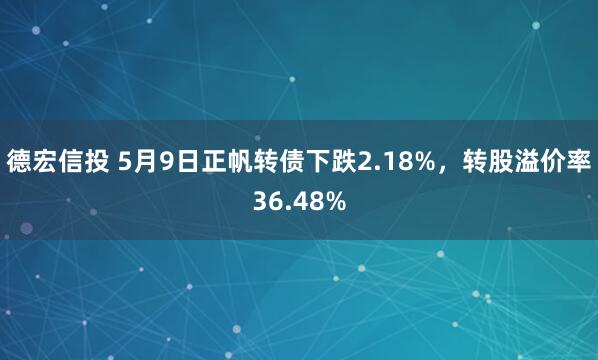 德宏信投 5月9日正帆转债下跌2.18%，转股溢价率36.48%