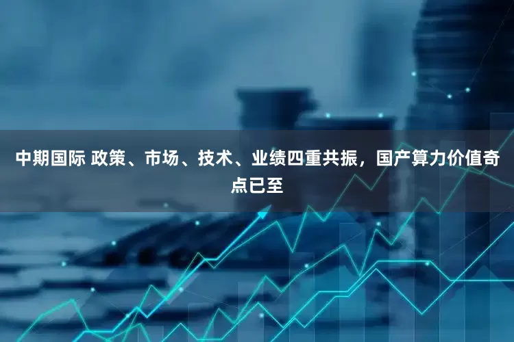 中期国际 政策、市场、技术、业绩四重共振，国产算力价值奇点已至