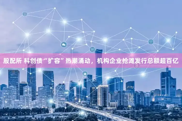 股配所 科创债“扩容”热潮涌动，机构企业抢滩发行总额超百亿