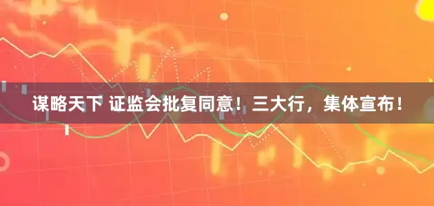 谋略天下 证监会批复同意！三大行，集体宣布！