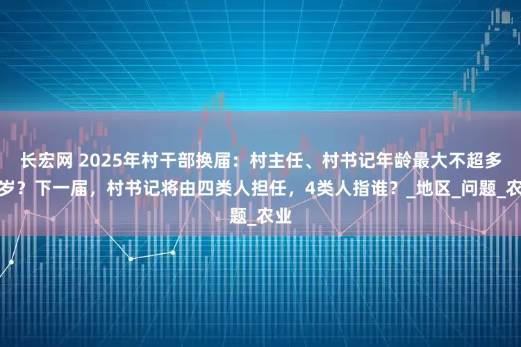 长宏网 2025年村干部换届：村主任、村书记年龄最大不超多少岁？下一届，村书记将由四类人担任，4类人指谁？_地区_问题_农业