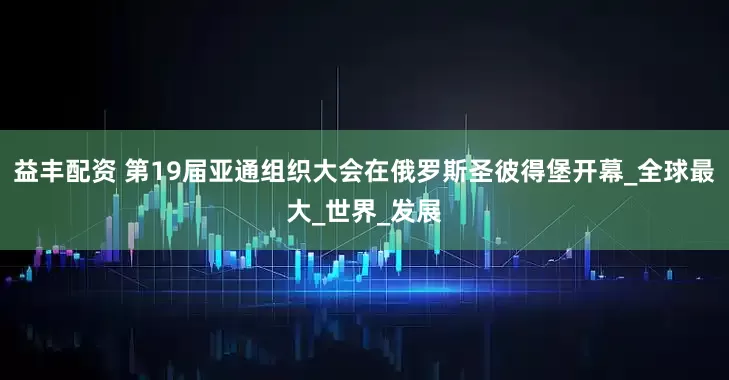 益丰配资 第19届亚通组织大会在俄罗斯圣彼得堡开幕_全球最大_世界_发展