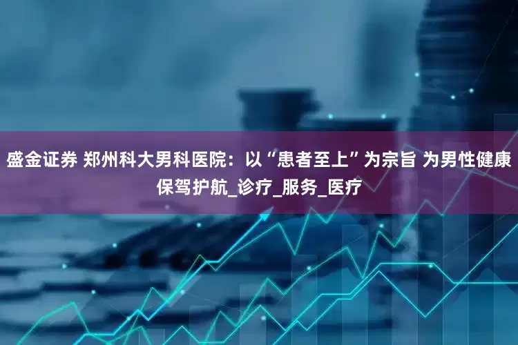 盛金证券 郑州科大男科医院：以“患者至上”为宗旨 为男性健康保驾护航_诊疗_服务_医疗