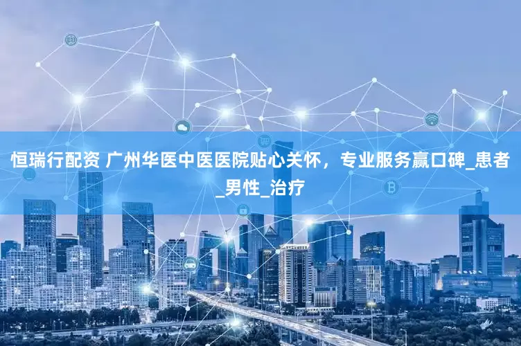 恒瑞行配资 广州华医中医医院贴心关怀，专业服务赢口碑_患者_男性_治疗