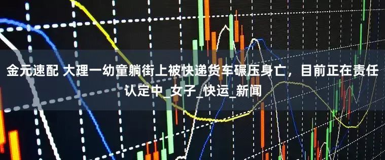 金元速配 大理一幼童躺街上被快递货车碾压身亡，目前正在责任认定中_女子_快运_新闻