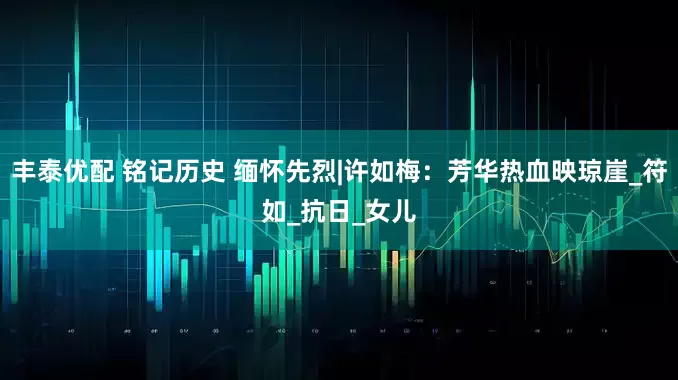 丰泰优配 铭记历史 缅怀先烈|许如梅：芳华热血映琼崖_符如_抗日_女儿