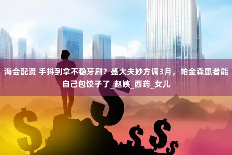 海会配资 手抖到拿不稳牙刷？盛大夫妙方调3月，帕金森患者能自己包饺子了_赵姨_西药_女儿