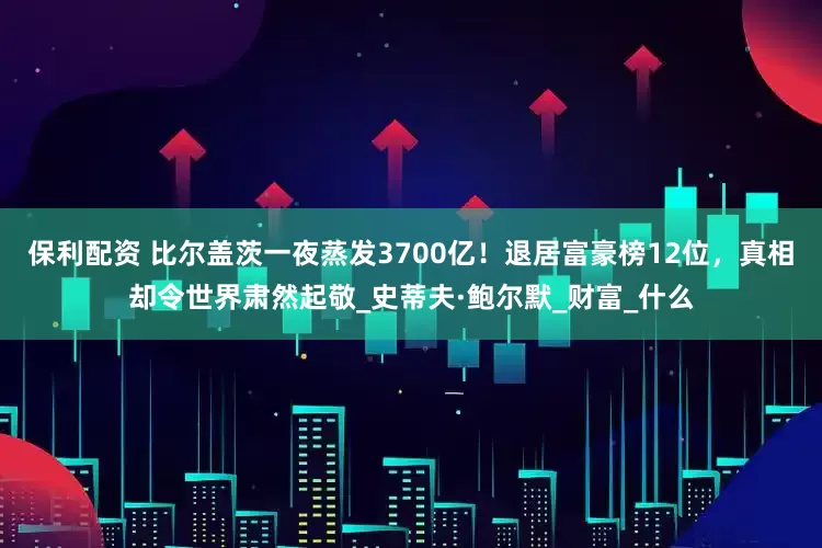 保利配资 比尔盖茨一夜蒸发3700亿！退居富豪榜12位，真相却令世界肃然起敬_史蒂夫·鲍尔默_财富_什么
