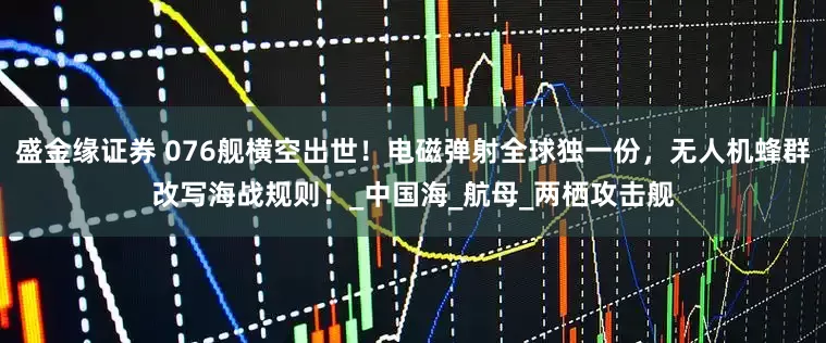 盛金缘证券 076舰横空出世！电磁弹射全球独一份，无人机蜂群改写海战规则！_中国海_航母_两栖攻击舰