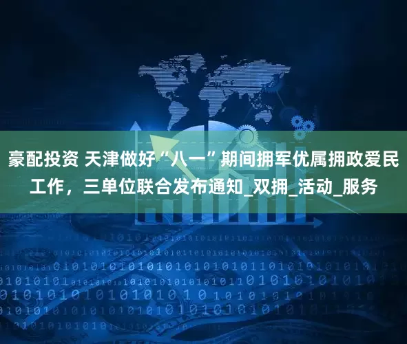 豪配投资 天津做好“八一”期间拥军优属拥政爱民工作，三单位联合发布通知_双拥_活动_服务