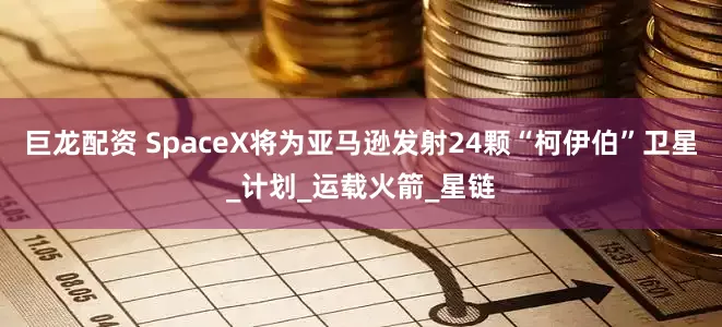 巨龙配资 SpaceX将为亚马逊发射24颗“柯伊伯”卫星_计划_运载火箭_星链