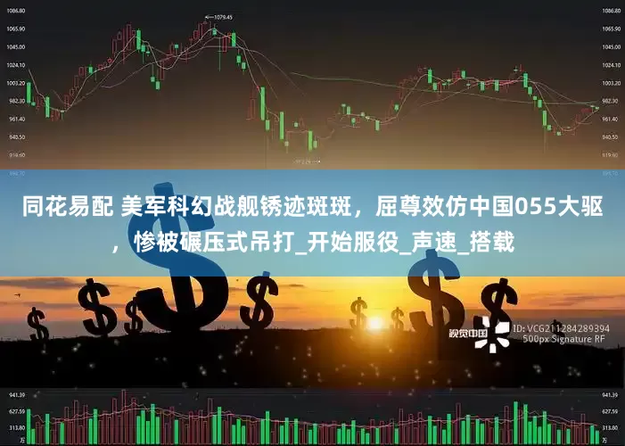 同花易配 美军科幻战舰锈迹斑斑，屈尊效仿中国055大驱，惨被碾压式吊打_开始服役_声速_搭载