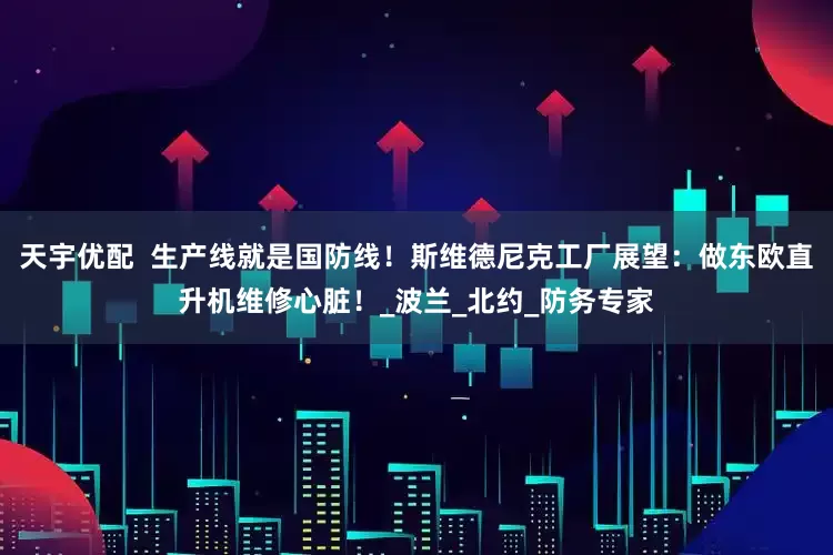 天宇优配  生产线就是国防线！斯维德尼克工厂展望：做东欧直升机维修心脏！_波兰_北约_防务专家