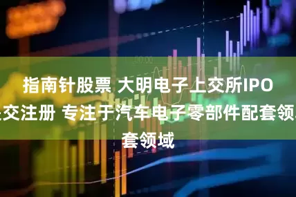 指南针股票 大明电子上交所IPO提交注册 专注于汽车电子零部件配套领域