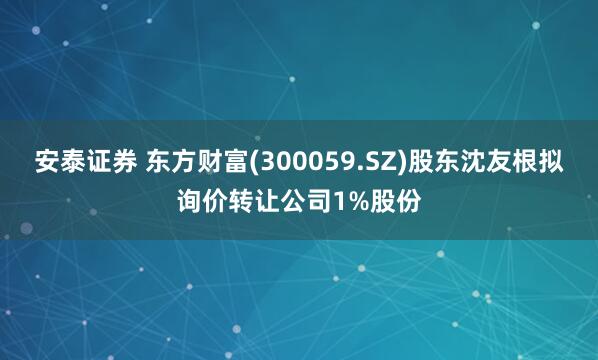 安泰证券 东方财富(300059.SZ)股东沈友根拟询价转让公司1%股份