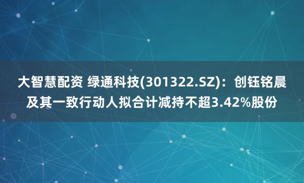 大智慧配资 绿通科技(301322.SZ)：创钰铭晨及其一致行动人拟合计减持不超3.42%股份