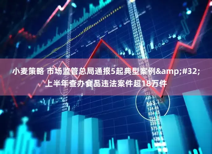 小麦策略 市场监管总局通报5起典型案例&#32;上半年查办食品违法案件超18万件