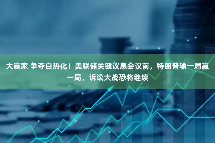 大赢家 争夺白热化！美联储关键议息会议前，特朗普输一局赢一局，诉讼大战恐将继续