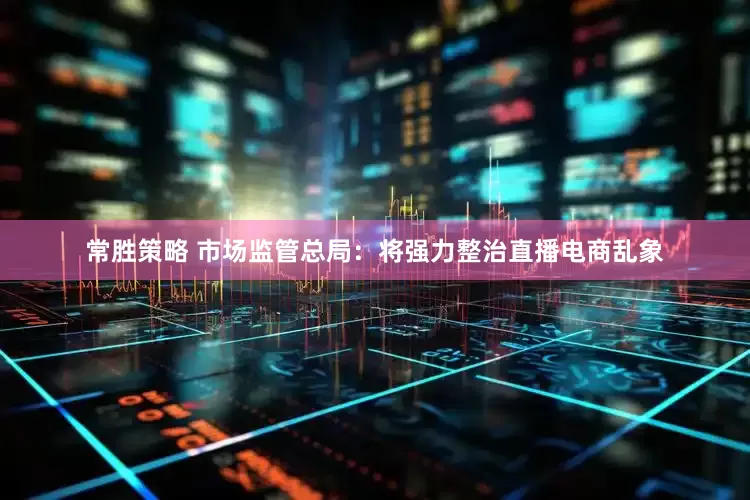 常胜策略 市场监管总局：将强力整治直播电商乱象