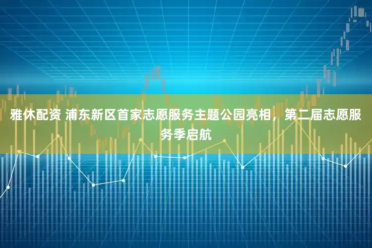 雅休配资 浦东新区首家志愿服务主题公园亮相，第二届志愿服务季启航