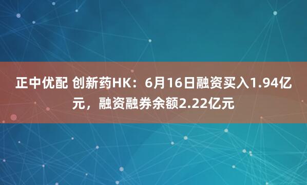正中优配 创新药HK:6月16日融资买入1.94亿元,融资融券余额2.22亿元