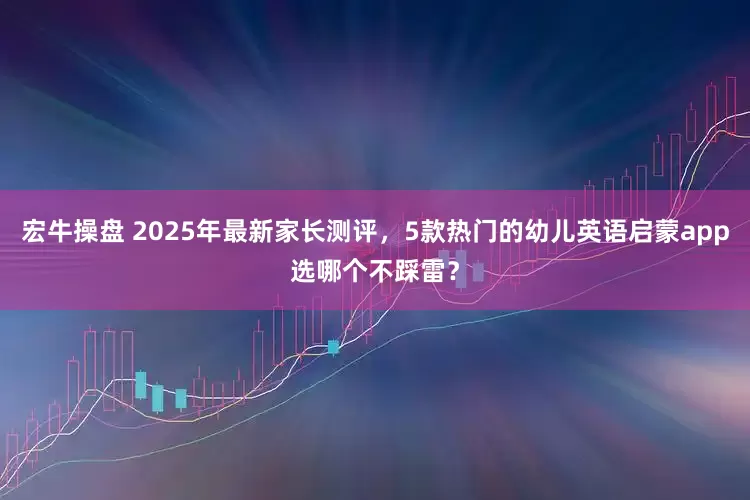 宏牛操盘 2025年最新家长测评,5款热门的幼儿英语启蒙app选哪个不踩雷?